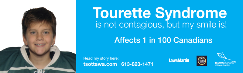 Tourette Syndrome is not contagious, but my smile is! My name is Nicholas, I am 13 years old and I have Tourette Syndrome. Affects 1 in 100 Canadians Read my story here: tsottawa.com Call 613-823-1471 Sponsors: Lowe-Martin Group, Franks Bakery and Catering, Tourette Canada - Ottawa Chapter